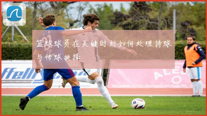 篮球球员在关键时刻如何处理持球与传球抉择