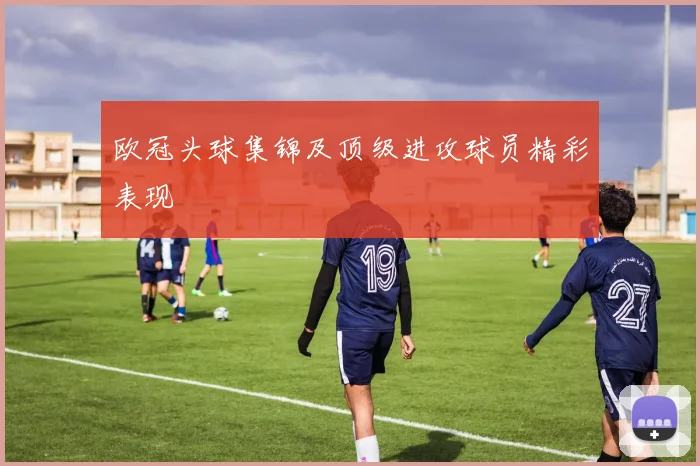 欧冠头球集锦及顶级进攻球员精彩表现